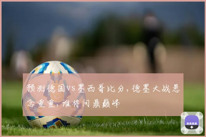 预测德国vs墨西哥比分,德墨大战悬念重重,谁将问鼎巅峰
