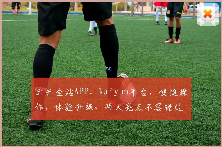 云开全站APP，kaiyun平台，便捷操作，体验升级，两大亮点不容错过